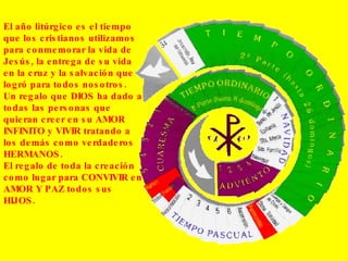 El año litúrgico es el tiempo que los cristianos utilizamos para conmemorar la vida de Jesús, la entrega de su vida en la cruz y la salvación que logró para todos nosotros. Un regalo que DIOS ha dado a todas las personas que quieran creer en su AMOR INFINITO y VIVIR tratando a los demás como verdaderos HERMANOS. El regalo de toda la creación como lugar para CONVIVIR en AMOR Y PAZ todos sus HIJOS. 