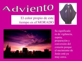 El color propio de este tiempo es el   MORADO Adviento Su significado es de vigilancia, espera, preparación y conversión del corazón porque el nacimiento de Jesús está ya muy cerca. 