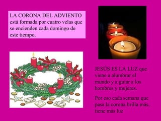 LA CORONA DEL ADVIENTO está formada por cuatro velas que se encienden cada domingo de este tiempo. JESÚS ES LA LUZ que viene a alumbrar el mundo y a guiar a los hombres y mujeres. Por eso cada semana que pasa la corona brilla más, tiene más luz 