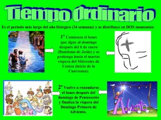 Tiempo Ordinario Es el periodo más largo del año litúrgico (34 semanas) y se distribuye en DOS momentos: 1º  Comienza el lunes que sigue al domingo después del 6 de enero (Bautismo de Jesús) y se prolonga hasta el martes víspera del Miércoles de Ceniza (inicio de la Cuaresma); 2º  Vuelve a reanudarse el lunes después del domingo de Pentecostés y finaliza la víspera del Domingo Primero de Adviento.  