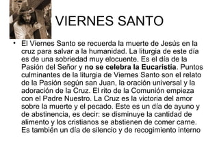 VIERNES SANTO
• El Viernes Santo se recuerda la muerte de Jesús en la
cruz para salvar a la humanidad. La liturgia de este día
es de una sobriedad muy elocuente. Es el día de la
Pasión del Señor y no se celebra la Eucaristía. Puntos
culminantes de la liturgia de Viernes Santo son el relato
de la Pasión según san Juan, la oración universal y la
adoración de la Cruz. El rito de la Comunión empieza
con el Padre Nuestro. La Cruz es la victoria del amor
sobre la muerte y el pecado. Este es un día de ayuno y
de abstinencia, es decir: se disminuye la cantidad de
alimento y los cristianos se abstienen de comer carne.
Es también un día de silencio y de recogimiento interno
 