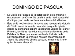 DOMINGO DE PASCUA
• La Vigilia de Pascua es la celebración de la muerte y
resurrección de Cristo. Se celebra en la madrugada del
domingo (y no en la noche ni en la tarde del sábado).
• Ésta es la noche santa, la noche que recuerda la victoria
de Cristo sobre la muerte, la noche en que la Iglesia
desde su comienzo espera la segunda venida del Señor.
Primero, los fieles reunidos escuchan las lecturas de la
Palabra de Dios que les recuerdan la historia de la
salvación desde la creación hasta la resurrección de
Jesús. Se enciende el cirio pascual, imagen de Cristo,
quien ilumina el mundo.
 