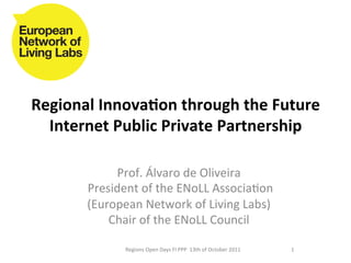 Regional	
  Innova,on	
  through	
  the	
  Future	
  
  Internet	
  Public	
  Private	
  Partnership	
  

                  Prof.	
  Álvaro	
  de	
  Oliveira	
  	
  
         	
  President	
  of	
  the	
  ENoLL	
  Associa8on	
  
            (European	
  Network	
  of	
  Living	
  Labs)	
  
                 Chair	
  of	
  the	
  ENoLL	
  Council	
  
                                       	
  
                    Regions	
  Open	
  Days	
  FI	
  PPP	
  	
  13th	
  of	
  October	
  2011	
  	
  	
  	
     1	
  
 