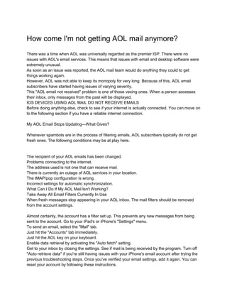 How come I'm not getting AOL mail anymore?
There was a time when AOL was universally regarded as the premier ISP. There were no
issues with AOL's email services. This means that issues with email and desktop software were
extremely unusual.
As soon as an issue was reported, the AOL mail team would do anything they could to get
things working again.
However, AOL was not able to keep its monopoly for very long. Because of this, AOL email
subscribers have started having issues of varying severity.
This "AOL email not received" problem is one of those vexing ones. When a person accesses
their inbox, only messages from the past will be displayed.
IOS DEVICES USING AOL MAIL DO NOT RECEIVE EMAILS
Before doing anything else, check to see if your internet is actually connected. You can move on
to the following section if you have a reliable internet connection.
My AOL Email Stops Updating—What Gives?
Whenever spambots are in the process of filtering emails, AOL subscribers typically do not get
fresh ones. The following conditions may be at play here.
The recipient of your AOL emails has been changed.
Problems connecting to the internet.
The address used is not one that can receive mail.
There is currently an outage of AOL services in your location.
The IMAP/pop configuration is wrong.
Incorrect settings for automatic synchronization.
What Can I Do If My AOL Mail Isn't Working?
Take Away All Email Filters Currently In Use
When fresh messages stop appearing in your AOL inbox. The mail filters should be removed
from the account settings.
Almost certainly, the account has a filter set up. This prevents any new messages from being
sent to the account. Go to your iPad's or iPhone's "Settings" menu.
To send an email, select the "Mail" tab.
Just hit the "Accounts" tab immediately.
Just hit the AOL key on your keyboard.
Enable data retrieval by activating the "Auto fetch" setting.
Get to your inbox by closing the settings. See if mail is being received by the program. Turn off
"Auto retrieve data" if you're still having issues with your iPhone's email account after trying the
previous troubleshooting steps. Once you've verified your email settings, add it again. You can
reset your account by following these instructions.
 