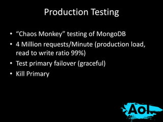 Production Testing 
• “Chaos Monkey” testing of MongoDB 
• 4 Million requests/Minute (production load, 
read to write ratio 99%) 
• Test primary failover (graceful) 
• Kill Primary 
 