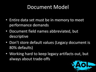 Document Model 
• Entire data set must be in memory to meet 
performance demands 
• Document field names abbreviated, but 
descriptive 
• Don’t store default values (Legacy document is 
80% defaults) 
• Working hard to keep legacy artifacts out, but 
always about trade-offs 
 