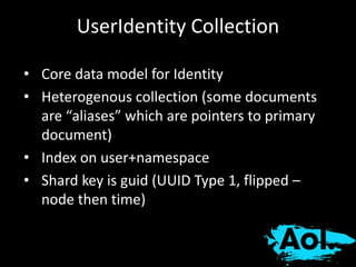 UserIdentity Collection 
• Core data model for Identity 
• Heterogenous collection (some documents 
are “aliases” which are pointers to primary 
document) 
• Index on user+namespace 
• Shard key is guid (UUID Type 1, flipped – 
node then time) 
 