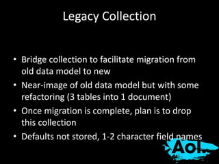 Legacy Collection 
• Bridge collection to facilitate migration from 
old data model to new 
• Near-image of old data model but with some 
refactoring (3 tables into 1 document) 
• Once migration is complete, plan is to drop 
this collection 
• Defaults not stored, 1-2 character field names 
 