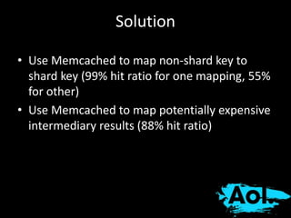 Solution 
• Use Memcached to map non-shard key to 
shard key (99% hit ratio for one mapping, 55% 
for other) 
• Use Memcached to map potentially expensive 
intermediary results (88% hit ratio) 
 