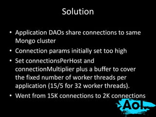 Solution 
• Application DAOs share connections to same 
Mongo cluster 
• Connection params initially set too high 
• Set connectionsPerHost and 
connectionMultiplier plus a buffer to cover 
the fixed number of worker threads per 
application (15/5 for 32 worker threads). 
• Went from 15K connections to 2K connections 
 