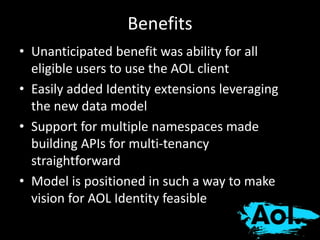 Benefits 
• Unanticipated benefit was ability for all 
eligible users to use the AOL client 
• Easily added Identity extensions leveraging 
the new data model 
• Support for multiple namespaces made 
building APIs for multi-tenancy 
straightforward 
• Model is positioned in such a way to make 
vision for AOL Identity feasible 
 