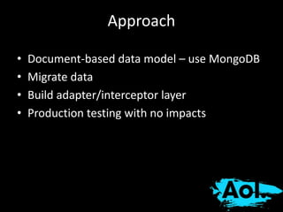 Approach 
• Document-based data model – use MongoDB 
• Migrate data 
• Build adapter/interceptor layer 
• Production testing with no impacts 
 
