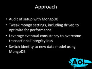 Approach 
• Audit of setup with MongoDB 
• Tweak mongo settings, including driver, to 
optimize for performance 
• Leverage eventual consistency to overcome 
transactional integrity loss 
• Switch Identity to new data model using 
MongoDB 
 