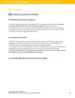Pandini Samantha - Pantoni Julia 
Appel d’offres Lordz - Institut de l’Internet et du Multimédia 2014 
10 
LE CLIENT ET SON ENVIRONNEMENT – ENVIRONNEMENT ET TENDANCES DU MARCHE 
I. LE MARCHE 
I.I LA PRESSE MAGAZINE EN FRANCE 
Les tendances de la presse magazine 
La presse magazine grand public représente 43,9% de la presse écrite en 2010, et la presse masculine représente 8,4% de cette la presse magazine selon une étude Xerfi. Il ne s’agit donc pas de la catégorie la plus étendue dans le domaine de la presse magazine. Les thèmes qui dominent sont actuellement la famille, le sport et l’art de vivre, et bon nombre d’entre eux sont plutôt à destination des femmes. 
Le numérique et la presse 
L’explosion des supports numériques pousse les grands éditeurs de presse magazine à se développer sur internet. Aujourd’hui on peut voir de nombreux sites qui vont proposer des contenus gratuits ce qui fait défaut à ces éditeurs de magazines papier. 
Les ménages continueront à privilégier les médias numériques gratuits en 2013 car l’information semble selon eux aussi pertinente que dans la presse payante et plus facile d’accès. Il est donc important pour un magazine de proposer un contenu ayant une valeur ajoutée par rapport au contenu gratuit disponible sur internet. 
Les nouvelles habitudes de consommation des médias 
 
