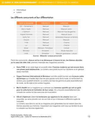 Pandini Samantha - Pantoni Julia 
Appel d’offres Lordz - Institut de l’Internet et du Multimédia 2014 
13 
LE CLIENT ET SON ENVIRONNEMENT – ENVIRONNEMENT ET TENDANCES DU MARCHE 
 Informatique  Loisirs 
Les différents concurrents et leur différentiation 
Sources : Wikipedia / analyse personnelle 
Parmi les concurrents, chacun arrive à se démarquer à travers le ton, les thèmes abordés ou le coeur de cible visé, prenons l’exemple des magazines suivants : 
 Dans FHM, le ton reste léger et va plutôt cibler l’homme moderne qui est encore dans une phase post-adolescente. Le contenu sera plutôt tourné sur l’érotisme et en général assez machiste. 
 Vogue Hommes International et Monsieur vont être plutôt tournés vers le jeune cadre dynamique qui s’habille déjà chez les plus grands noms de la mode, et recherchent du contenu plus qualitatif et léché. Le contenu est haut de gamme et parle essentiellement de mode, de life style et de soirées huppées. 
 Men's Health est un magazine qui s’adresse aux hommes sportifs qui ont un goût pour le culturisme et l’entretien de leur corps. On y trouvera essentiellement des conseils de nutrition et des exercices de musculation. 
 GQ et L'Optimum ciblent le trentenaire qui apprécie la vie urbaine dans son ensemble, qui aime prendre soin de son look et qui s’intéresse à différents sujets de l’actualité. Le contenu sera dans le cas de ce magazine plus généraliste tout en restant dans les thèmes associés aux hommes. Cependant ces magazines sont ceux qui tendent le plus à s’adapter aux femmes également.  