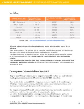 Pandini Samantha - Pantoni Julia 
Appel d’offres Lordz - Institut de l’Internet et du Multimédia 2014 
14 
LE CLIENT ET SON ENVIRONNEMENT – ENVIRONNEMENT ET TENDANCES DU MARCHE 
Les chiffres 
Sources : ODJ + http://abcas3.auditedmedia.com/ecirc/magtitlesearch.asp 
GQ est le magazine masculin généraliste le plus vendu, loin devant les autres de ce domaine. Dans le cas de Vanity Fair qui n’est pas un magazine masculin à part entière, on constate que la présence de contenu féminin augmente considérablement les ventes. Parmi les autres titres du domaine masculin, le total des ventes de chaque magazine est plus ou moins similaire sachant que chaque magazine cherche à obtenir son coeur de cible exclusif. Pour le cas de notre magazine il est donc intéressant de se focaliser sur un coeur de cible comprenant les hommes mobiles car très peu exploité pour le moment, et constituera un bon argument de vente. 
Ces magazines s’adressent-ils bien à leur cible ? D’après les chiffres précédents, aucun magazine ne semble réaliser une part nettement plus large que ses concurrents et fournir une identité 100% masculine. 
Dans les débuts des années 2000, les magazines masculins importés de Grande Bretagne et d’Amérique venaient donner une nouvelle identité à cette presse historiquement axée sur le charme et le machisme, afin de représenter l’homme moderne. 
Des magazines tels que FHM ou GQ entendaient se focaliser sur les nouvelles aspirations de ces hommes modernes : la mode, le bien-être, ou encore les loisirs. Les autres domaines considérés comme purement masculins tels que le sport ou le bricolage étaient déjà monopolisés par des magazines présents depuis de nombreuses  