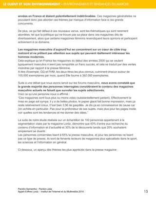 Pandini Samantha - Pantoni Julia 
Appel d’offres Lordz - Institut de l’Internet et du Multimédia 2014 
15 
LE CLIENT ET SON ENVIRONNEMENT – ENVIRONNEMENT ET TENDANCES DU MARCHE 
années en France et étaient potentiellement indétrônables. Ces magazines généralistes ne pouvaient donc pas aborder ces thèmes par manque d’information face à ces grands concurrents. De plus, ce qui fait défaut à ces nouveaux venus, sont les thématiques qui sont rarement abordées, tel que la politique qui ne trouve pas sa place dans ces magazines dits de divertissement, alors que certains magazines féminins revendiquent leurs opinions et participent activement à ce domaine. Les magazines masculins d’aujourd’hui se concentrent sur un coeur de cible trop restreint et ne prêtent pas attention aux sujets qui peuvent réellement intéresser les hommes modernes. Cela explique qu’en France les magazines du début des années 2000 qui se veulent typiquement masculins n’aient pas remportés un franc succès, et cela se traduit par des ventes moindres par rapport à la presse féminine. A titre d'exemple, GQ et FHM, les deux titres les plus connus, culminent chacun autour de 105.000 exemplaires par mois, quand Elle tourne à 392.000 exemplaires. 
Suite à une débat que nous avons lancé sur les forums masculins, nous avons constaté que la grande majorité des personnes interrogées considéraient le contenu des magazines masculins actuels ne faisait que survoler les sujets sélectionnés. Voici ce qu’une personne nous a affirmé : “Ces magazines sont tous plus ou moins vides (substantiellement parlant). Effectivement la mise en page est sympa, il y a de belles photos, le papier glacé fait bonne impression, mais ça reste relativement creux. C'est bien 3,5€ de gaspillés. Je dis ça en connaissance de cause car j'en achète en particulier. Pas pour la profondeur de ses sujets, mais plus pour les pages mode, voir quelles sont les tendances et me donner des idées.” 
La suite de notre étude réalisée sur un échantillon de 100 personnes appartenant à la segmentation visée par le magazine Lordz, démontre que 43% d’entre eux recherche du contenu d’information et d’actualité et 30% de la découverte tandis que 20% souhaitent simplement se divertir. Les personnes concernées lisent à 65% la presse masculine, et pour les personnes ne lisant pas ce type de presse, ils sont de fervents lecteurs de magazines plus spécialisés dans le sport, les sciences et l’information en général. 
Ci-dessous, un aperçu des thèmes les plus appréciés dans la presse magazine : 
 