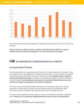 Pandini Samantha - Pantoni Julia 
Appel d’offres Lordz - Institut de l’Internet et du Multimédia 2014 
16 
LE CLIENT ET SON ENVIRONNEMENT – ENVIRONNEMENT ET TENDANCES DU MARCHE 
Ces personnes lisent la presse magazine en général plusieurs fois par mois à 50% et 33% tous les jours. 
Dans le cadre du magazine Lordz, il est donc important de bien définir les sujets à aborder et de les creuser afin d’apporter une vrai connaissance au lecteur. 
I.III LES HABITUDES DE CONSOMMATION DE LA TABLETTE 
La consommation d’internet Les Français surfent en moyenne plus de 4h par jour sur Internet depuis leur ordinateur, 2h sur leur mobile et 2h sur leur tablette. On constate que la connexion sur les ordinateurs et tablettes est plus fréquente en début de soirée, on en conclut donc que la tablette reste un appareil domestique plutôt que mobile. La tablette se voit également utilisée en début de matinée et pendant la soirée. Les smartphones sont quant à eux plutôt sollicités durant la journée pendant les trajets en transports et sur l’heure du déjeuner. En France, les consommateurs utilisent internet pour le shopping en ligne et les services bancaires en majeur partie. En effet, 75% des français pratiquent le shopping en ligne. Viennent ensuite la consultation des réseaux sociaux et la consultation de news. Concernant plus particulièrement la presse sur internet, une étude de comScore a démontré que 7 français sur 10 consultent régulièrement des sites de news et d’informations.  