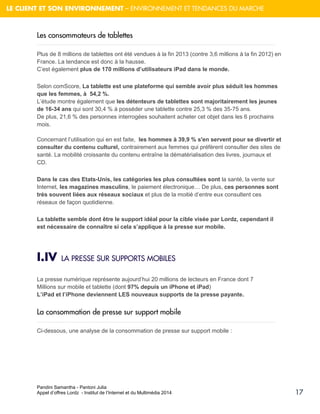Pandini Samantha - Pantoni Julia 
Appel d’offres Lordz - Institut de l’Internet et du Multimédia 2014 
17 
LE CLIENT ET SON ENVIRONNEMENT – ENVIRONNEMENT ET TENDANCES DU MARCHE 
Les consommateurs de tablettes Plus de 8 millions de tablettes ont été vendues à la fin 2013 (contre 3,6 millions à la fin 2012) en France. La tendance est donc à la hausse. C’est également plus de 170 millions d’utilisateurs iPad dans le monde. Selon comScore, La tablette est une plateforme qui semble avoir plus séduit les hommes que les femmes, à 54,2 %. L’étude montre également que les détenteurs de tablettes sont majoritairement les jeunes de 16-34 ans qui sont 30,4 % à posséder une tablette contre 25,3 % des 35-75 ans. De plus, 21,6 % des personnes interrogées souhaitent acheter cet objet dans les 6 prochains mois. Concernant l’utilisation qui en est faite, les hommes à 39,9 % s'en servent pour se divertir et consulter du contenu culturel, contrairement aux femmes qui préfèrent consulter des sites de santé. La mobilité croissante du contenu entraîne la dématérialisation des livres, journaux et CD. Dans le cas des Etats-Unis, les catégories les plus consultées sont la santé, la vente sur Internet, les magazines masculins, le paiement électronique… De plus, ces personnes sont très souvent liées aux réseaux sociaux et plus de la moitié d’entre eux consultent ces réseaux de façon quotidienne. 
La tablette semble dont être le support idéal pour la cible visée par Lordz, cependant il est nécessaire de connaître si cela s’applique à la presse sur mobile. 
I.IV LA PRESSE SUR SUPPORTS MOBILES La presse numérique représente aujourd’hui 20 millions de lecteurs en France dont 7 Millions sur mobile et tablette (dont 97% depuis un iPhone et iPad) L’iPad et l’iPhone deviennent LES nouveaux supports de la presse payante. 
La consommation de presse sur support mobile 
Ci-dessous, une analyse de la consommation de presse sur support mobile :  