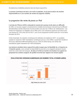 Pandini Samantha - Pantoni Julia 
Appel d’offres Lordz - Institut de l’Internet et du Multimédia 2014 
19 
LE CLIENT ET SON ENVIRONNEMENT – ENVIRONNEMENT ET TENDANCES DU MARCHE 
Smartphones et tablettes présents dans les foyers aujourd’hui. La presse numérique est donc une niche à exploiter, et qui peut évoluer de manière exponentielle au vu du nombre de ventes de supports mobiles. 
La progression des ventes de presse sur iPad L’arrivée de l’iPad en 2010 a reboosté le monde de la presse écrite alors en difficulté. En effet, ce nouveau support a bouleversé les modèles économiques à tel point que la diffusion dématérialisée semble désormais incontournable avec plus de 3 millions de «tablonautes». Les ventes de magazines sur tablettes ont en effet connu une croissance soutenue en France avec une hausse de 173% entre 2010 et 2011, suivi d’une progression de 90% entre 2011 et le 2ème trimestre de 2012. 
A titre d’exemple, les versions numériques de Libération ont explosé en 2011. Le quotidien vendait en moyenne 4 597 exemplaires numériques par jour, et le chiffre a quasiment doublé en 2012 pour atteindre 8 899 exemplaires par jour. Dans le même temps, les ventes des exemplaires papier baissaient de 4 455 exemplaires. 
Les lecteurs semblent donc aujourd’hui prêts à payer pour la flexibilité du «n’importe où, n’importe quand», sans compter la disponibilité du journal ou du magazine plusieurs heures avant leur sortie dans les kiosques, de plus si le titre se montre à la hauteur du support en proposant du contenu original, de qualité et enrichi par rapport à la version papier. 
ÉVOLUTION DES VERSIONS NUMERIQUES (EN NOMBRE TOTAL D’EXEMPLAIRES) 
http://www.la-croix.com/ 
 