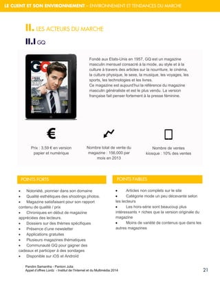 Pandini Samantha - Pantoni Julia 
Appel d’offres Lordz - Institut de l’Internet et du Multimédia 2014 
21 
LE CLIENT ET SON ENVIRONNEMENT – ENVIRONNEMENT ET TENDANCES DU MARCHE 
II. LES ACTEURS DU MARCHE 
II.I GQ 
Fondé aux Etats-Unis en 1957, GQ est un magazine masculin mensuel consacré à la mode, au style et à la culture à travers des articles sur la nourriture, le cinéma, la culture physique, le sexe, la musique, les voyages, les sports, les technologies et les livres. Ce magazine est aujourd’hui la référence du magazine masculin généraliste et est le plus vendu. La version française fait penser fortement à la presse féminine. Prix : 3,59 € en version papier et numérique Nombre total de vente du magazine : 156,000 par mois en 2013 Nombre de ventes kiosque : 10% des ventes 
POINTS FORTS 
Notoriété, pionnier dans son domaine 
Qualité esthétiques des shootings photos. 
Magazine satisfaisant pour son rapport contenu de qualité / prix 
Chroniques en début de magazine appréciées des lecteurs. 
Dossiers sur des thèmes spécifiques 
Présence d’une newsletter 
Applications gratuites 
Plusieurs magazines thématiques 
Communauté GQ pour gagner des cadeaux et participer à des sondages 
Disponible sur iOS et Androïd 
POINTS FAIBLES 
Articles non complets sur le site 
Catégorie mode un peu décevante selon les lecteurs 
Les hors-série sont beaucoup plus intéressants + riches que la version originale du magazine 
Moins de variété de contenus que dans les autres magazines  