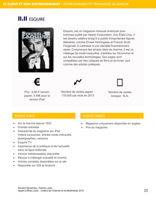 Pandini Samantha - Pantoni Julia 
Appel d’offres Lordz - Institut de l’Internet et du Multimédia 2014 
23 
LE CLIENT ET SON ENVIRONNEMENT – ENVIRONNEMENT ET TENDANCES DU MARCHE 
II.II ESQUIRE 
Esquire, est un magazine mensuel américain pour hommes publié par Hearst Corporation. Aux États-Unis, il est devenu célèbre lorsqu'il a publié d'importantes figures littéraires, comme Ernest Hemingway et Francis Scott Fitzgerald. Il s'adresse à une clientèle financièrement aisée. Comprenant des photos dites de charme, il est un mélange de mode masculine, d'articles sur l'économie et sur les nouvelles technologies. Ses pages sont complétées par des critiques de films et de livres, tout comme des articles pratiques. Prix : 6,90 € version papier, 4,49€ pour la version iPad Nombre de ventes papier : 118.000 par mois en 2013 Nombre de ventes kiosque : N.A. 
Sur le marché depuis 1933 
Grande notoriété 
Interactivité du magazine sur iPad Videos exclusives, articles mode interactifs, photographies, cartoons 
Esquire TV 
Importance de la politique et de l’actualité dans sa ligne éditoriale 
Version hebdomadaire disponible 
Réussir à mélanger actualité et charme 
Articles complets disponibles sur le site 
Disponible sur iOS et Androïd 
Magazine uniquement disponible en anglais 
Prix du magazine 
POINTS FORTS 
POINTS FAIBLES  