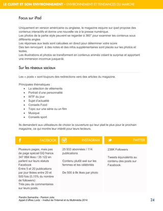 Pandini Samantha - Pantoni Julia 
Appel d’offres Lordz - Institut de l’Internet et du Multimédia 2014 
24 
LE CLIENT ET SON ENVIRONNEMENT – ENVIRONNEMENT ET TENDANCES DU MARCHE 
Focus sur iPad 
Uniquement en version américaine ou anglaise, le magazine esquire sur ipad propose des contenus interactifs et donne une nouvelle vie à la presse numérique. Les photos de la partie style peuvent se regarder à 360° pour examiner les contenus sous différents angles Les réponses aux tests sont calculées en direct pour déterminer votre score Des lien renvoyant à des notes et des infos supplémentaires sont placés sur les photos et textes. Les illustrations et photos se transforment en contenus animés créant la surprise et apportant une immersion inconnue jusque-là. 
Sur les réseaux sociaux 
Les « posts » sont toujours des redirections vers des articles du magazine. Principales thématiques : 
 La sélection de vêtements 
 Portrait d’une personnalité 
 WTF du jour 
 Sujet d’actualité 
 Conseils Food 
 Topic sur une série ou un film 
 Musique 
 Conseils sport 
Ils demandent aux utilisateurs de choisir la couverture qui leur plait le plus pour le prochain magazine, ce qui montre leur intérêt pour leurs lecteurs. 
Plusieurs pages, mais pas de page spécial GQ france. 
347 884 likes / 35 122 en parlent sur leurs statuts Facebook 
Entre 5 et 20 publications par jour likées entre 20 et 500 fois (0,15% du nombre de followers) 
Très peu de commentaires sur leurs posts. 
25 933 abonnées / 114 publications 
Contenu plutôt axé sur les femmes et les célébrités 
De 500 à 8k likes par photo 
238K Followers Tweets équivalents au contenu des posts sur Facebook 
F 
™ 
t 
FACEBOOK 
INSTAGRAM 
TWITTER  