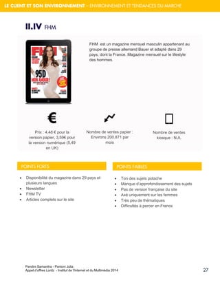 Pandini Samantha - Pantoni Julia 
Appel d’offres Lordz - Institut de l’Internet et du Multimédia 2014 
27 
LE CLIENT ET SON ENVIRONNEMENT – ENVIRONNEMENT ET TENDANCES DU MARCHE 
II.IV FHM 
FHM est un magazine mensuel masculin appartenant au groupe de presse allemand Bauer et adapté dans 29 pays, dont la France. Magazine mensuel sur le lifestyle des hommes. 
Prix : 4,48 € pour la version papier, 3,59€ pour la version numérique (5,49 en UK) Nombre de ventes papier : Environs 200.871 par mois Nombre de ventes kiosque : N.A. 
Disponibilité du magazine dans 29 pays et plusieurs langues 
Newsletter 
FHM TV 
Articles complets sur le site 
Ton des sujets potache 
Manque d’approfondissement des sujets 
Pas de version française du site 
Axé uniquement sur les femmes 
Très peu de thématiques 
Difficultés à percer en France 
POINTS FORTS 
POINTS FAIBLES  