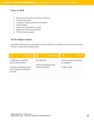 Pandini Samantha - Pantoni Julia 
Appel d’offres Lordz - Institut de l’Internet et du Multimédia 2014 
28 
LE CLIENT ET SON ENVIRONNEMENT – ENVIRONNEMENT ET TENDANCES DU MARCHE 
Focussur iPad 
 Beaucoup de pub dans la version numérique 
 Aucune interactivité 
 Navigation simple verticale et horizontale 
 Pas de vidéos 
 Beaucoup d’informations / textes 
 Beaucoup de femmes en photos 
 Pdf de la version papier 
Sur les réseaux sociaux 
Les posts sont toujours des redirections vers des articles du magazine et ne concernent que les femmes, le sport ou le divertissement. 
2 700K likes et 154 000 personnes en parlent 
Environs 5 publications par jour et jusqu’à 20.000 likes par post. 
94 K abonnés Contenu représentant des photos de charme 
132 K abonnés sur la page du magazine 
14 800 tweets 
F 
™ 
t 
FACEBOOK 
INSTAGRAM 
TWITTER  