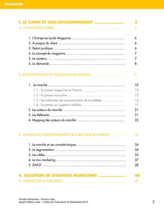 Pandini Samantha - Pantoni Julia 
Appel d’offres Lordz - Institut de l’Internet et du Multimédia 2014 
SOMMAIRE 
3 
I. LE CLIENT ET SON ENVIRONNEMENT …………………… 5 
A. LE MAGAZINE LORDZ ……………………………………………………….. 5 
1. L’Entreprise Lordz Magazine …………………………………………. 6 
2. A propos du client …………………………………………………….. 6 3. Statut juridique ………………………………………………………… 6 
4. Le concept du magazine ……………………………………………… 7 
5. Le contenu ……………………………………………………………… 7 
6. La demande ……………………………………………………………. 8 
B. ENVIRONNEMENT ET TENDANCES DU MARCHE …………………………. 9 
1. Le marché ……………………………………………………………… 10 
1.1 - la presse magazine en France …………………………………. 10 
1.2 - la presse masculine …………………………………………….. 12 1.3 - les habitudes de consommation de la tablette ………………… 16 1.4 - la presse sur supports mobiles …………………………………. 17 2. Les acteurs du marché …………………………………………………. 21 3. Les Référents ……………………………………………………………. 31 4. Mapping des acteurs du marché ……………………………………… 32 
C. ANALYSE DU POSITIONNEMENT DE LORDZ SUR CE MARCHE ………….. 33 
1. Le marché et ses caractéristiques ……………………………………… 34 2. La segmentation ………………………………………………………… 34 3. Les cibles ………………………………………………………………… 35 4. Le mix marketing ……………………………………………………….. 37 5. SWOT …………………………………………………………………… 38 
II. SOLUTION DE STRATEGIE MARKETING …………………. 40 
A. ANALYSE DE LA SOLUTION ………………………………………………….. 40 
 