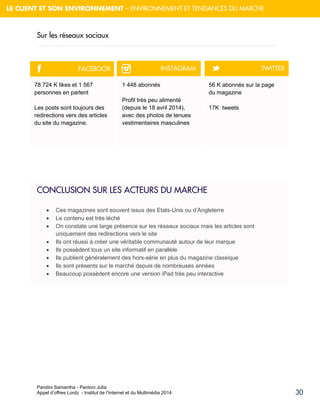 Pandini Samantha - Pantoni Julia 
Appel d’offres Lordz - Institut de l’Internet et du Multimédia 2014 
30 
LE CLIENT ET SON ENVIRONNEMENT – ENVIRONNEMENT ET TENDANCES DU MARCHE 
Sur les réseaux sociaux 
CONCLUSION SUR LES ACTEURS DU MARCHE 
 Ces magazines sont souvent issus des Etats-Unis ou d’Angleterre 
 Le contenu est très léché 
 On constate une large présence sur les réseaux sociaux mais les articles sont uniquement des redirections vers le site 
 Ils ont réussi à créer une véritable communauté autour de leur marque 
 Ils possèdent tous un site informatif en parallèle 
 Ils publient généralement des hors-série en plus du magazine classique 
 Ils sont présents sur le marché depuis de nombreuses années 
 Beaucoup possèdent encore une version iPad très peu interactive 
78 724 K likes et 1 567 personnes en parlent 
Les posts sont toujours des redirections vers des articles du site du magazine. 
1 448 abonnés Profil très peu alimenté (depuis le 18 avril 2014), avec des photos de tenues vestimentaires masculines 
56 K abonnés sur la page du magazine 
17K tweets 
F 
™ 
t 
FACEBOOK 
INSTAGRAM 
TWITTER  