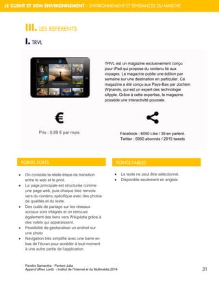 Pandini Samantha - Pantoni Julia 
Appel d’offres Lordz - Institut de l’Internet et du Multimédia 2014 
31 
LE CLIENT ET SON ENVIRONNEMENT – ENVIRONNEMENT ET TENDANCES DU MARCHE 
III. LES REFERENTS 
I. TRVL 
. 
TRVL est un magazine exclusivement conçu pour iPad qui propose du contenu lié aux voyages. Le magazine publie une édition par semaine sur une destination en particulier. Ce magazine a été conçu aux Pays-Bas par Jochem Wijnands, qui est un expert des technologie sApple. Grâce à cette expertise, le magazine possède une interactivité poussée. Prix : 0,89 € par mois 
POINTS FORTS 
POINTS FAIBLES 
On constate la réelle étape de transition entre le web et le print. 
La page principale est structurée comme une page web, puis chaque bloc renvoie vers du contenu spécifique avec des photos de qualités et du texte. 
Des outils de partage sur les réseaux sociaux sont intégrés et on retrouve également des liens vers Wikipédia grâce à des volets qui apparaissent. 
Possibilité de géolocaliser un endroit sur une photo 
Navigation très simplifié avec une barre en bas de l’écran pour accéder à tout moment à une autre partie de l’application. Le texte ne peut être sélectionné. Disponible seulement en anglais Facebook : 6050 Like / 39 en parlent. Twitter : 6950 abonnés / 2915 tweets  