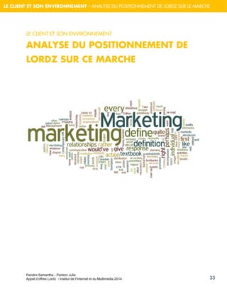 Pandini Samantha - Pantoni Julia 
Appel d’offres Lordz - Institut de l’Internet et du Multimédia 2014 
33 
LE CLIENT ET SON ENVIRONNEMENT – ANALYSE DU POSITIONNEMENT DE LORDZ SUR LE MARCHE 
LE CLIENT ET SON ENVIRONNEMENT 
ANALYSE DU POSITIONNEMENT DE LORDZ SUR CE MARCHE 
 