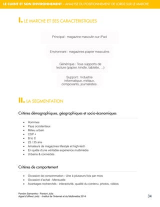 Pandini Samantha - Pantoni Julia 
Appel d’offres Lordz - Institut de l’Internet et du Multimédia 2014 
34 
LE CLIENT ET SON ENVIRONNEMENT – ANALYSE DU POSITIONNEMENT DE LORDZ SUR LE MARCHE 
I. LE MARCHE ET SES CARACTERISTIQUES 
II. LA SEGMENTATION 
Critères démographiques, géographiques et socio-économiques 
 Hommes 
 Pays occidentaux 
 Milieu urbain 
 CSP + 
 B to C 
 25 / 35 ans 
 Amateurs de magazines lifestyle et high-tech 
 En quête d’une véritable expérience multimédia 
 Urbains & connectés 
Critères de comportement 
 Occasion de consommation : Une à plusieurs fois par mois 
 Occasion d’achat : Mensuelle 
 Avantages recherchés : interactivité, qualité du contenu, photos, vidéos  