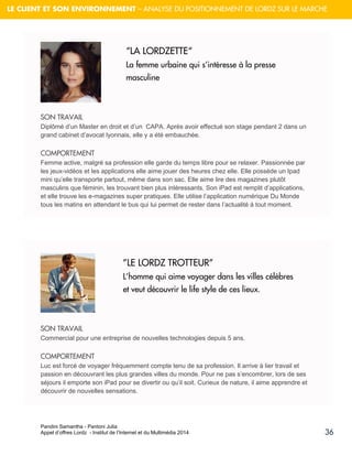 Pandini Samantha - Pantoni Julia 
Appel d’offres Lordz - Institut de l’Internet et du Multimédia 2014 
36 
LE CLIENT ET SON ENVIRONNEMENT – ANALYSE DU POSITIONNEMENT DE LORDZ SUR LE MARCHE 
SON TRAVAIL Diplômé d’un Master en droit et d’un CAPA. Après avoir effectué son stage pendant 2 dans un grand cabinet d’avocat lyonnais, elle y a été embauchée. 
COMPORTEMENT Femme active, malgré sa profession elle garde du temps libre pour se relaxer. Passionnée par les jeux-vidéos et les applications elle aime jouer des heures chez elle. Elle possède un Ipad mini qu’elle transporte partout, même dans son sac. Elle aime lire des magazines plutôt masculins que féminin, les trouvant bien plus intéressants. Son iPad est remplit d’applications, et elle trouve les e-magazines super pratiques. Elle utilise l’application numérique Du Monde tous les matins en attendant le bus qui lui permet de rester dans l’actualité à tout moment. 
SON TRAVAIL Commercial pour une entreprise de nouvelles technologies depuis 5 ans. 
COMPORTEMENT Luc est forcé de voyager fréquemment compte tenu de sa profession. Il arrive à lier travail et passion en découvrant les plus grandes villes du monde. Pour ne pas s’encombrer, lors de ses séjours il emporte son iPad pour se divertir ou qu’il soit. Curieux de nature, il aime apprendre et découvrir de nouvelles sensations. 
“LA LORDZETTE“ La femme urbaine qui s’intéresse à la presse masculine 
”LE LORDZ TROTTEUR” L’homme qui aime voyager dans les villes célèbres et veut découvrir le life style de ces lieux. 
 