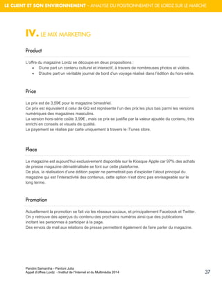 Pandini Samantha - Pantoni Julia 
Appel d’offres Lordz - Institut de l’Internet et du Multimédia 2014 
37 
LE CLIENT ET SON ENVIRONNEMENT – ANALYSE DU POSITIONNEMENT DE LORDZ SUR LE MARCHE 
IV. LE MIX MARKETING 
Product 
L’offre du magazine Lordz se découpe en deux propositions : 
 D’une part un contenu culturel et interactif, à travers de nombreuses photos et vidéos. 
 D’autre part un véritable journal de bord d’un voyage réalisé dans l’édition du hors-série. 
Price 
Le prix est de 3,59€ pour le magazine bimestriel. Ce prix est équivalent à celui de GQ est représente l’un des prix les plus bas parmi les versions numériques des magazines masculins. La version hors-série coûte 3,99€ , mais ce prix se justifie par la valeur ajoutée du contenu, très enrichi en conseils et visuels de qualité. Le payement se réalise par carte uniquement à travers le iTunes store. 
Place 
Le magazine est aujourd’hui exclusivement disponible sur le Kiosque Apple car 97% des achats de presse magazine dématérialisée se font sur cette plateforme. De plus, la réalisation d’une édition papier ne permettrait pas d’exploiter l’atout principal du magazine qui est l’interactivité des contenus, cette option n’est donc pas envisageable sur le long terme. 
Promotion 
Actuellement la promotion se fait via les réseaux sociaux, et principalement Facebook et Twitter. On y retrouve des aperçus du contenu des prochains numéros ainsi que des publications incitant les personnes à participer à la page. Des envois de mail aux relations de presse permettent également de faire parler du magazine. 
 