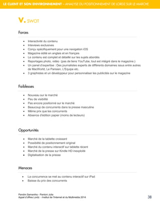Pandini Samantha - Pantoni Julia 
Appel d’offres Lordz - Institut de l’Internet et du Multimédia 2014 
38 
LE CLIENT ET SON ENVIRONNEMENT – ANALYSE DU POSITIONNEMENT DE LORDZ SUR LE MARCHE 
V. SWOT 
Forces 
 Interactivité du contenu 
 Inteviews exclusives 
 Conçu spécifiquement pour une navigation iOS 
 Magazine édité en anglais et en français 
 Le contenu est complet et détaillé sur les sujets abordés 
 Reportages photo, vidéo (pas de liens YouTube, tout est intégré dans le magazine.) 
 Un panel d’expertise : Des journalistes experts de différents domaines issus entre autres de MacWorld, Le Parisien, L'Equipe etc. 
 3 graphistes et un développeur pour personnaliser les publicités sur le magazine 
Faiblesses 
 Nouveau sur le marché 
 Peu de visibilité 
 Pas encore positionné sur le marché 
 Beaucoup de concurrents dans la presse masculine 
 Même prix que les concurrents 
 Absence d’édition papier (moins de lecteurs) 
Opportunités 
 Marché de la tablette croissant 
 Possibilité de positionnement original 
 Marché du contenu interactif sur tablette récent 
 Marché de la presse sur Kindle HD inexploité 
 Digitalisation de la presse 
Menaces 
 La concurrence se met au contenu interactif sur iPad 
 Baisse du prix des concurrents 
 