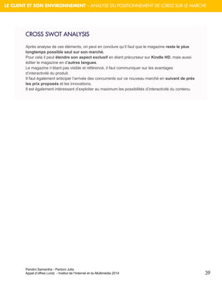 Pandini Samantha - Pantoni Julia 
Appel d’offres Lordz - Institut de l’Internet et du Multimédia 2014 
39 
LE CLIENT ET SON ENVIRONNEMENT – ANALYSE DU POSITIONNEMENT DE LORDZ SUR LE MARCHE 
CROSS SWOT ANALYSIS 
Après analyse de ces éléments, on peut en conclure qu’il faut que le magazine reste le plus longtemps possible seul sur son marché. 
Pour cela il peut étendre son aspect exclusif en étant précurseur sur Kindle HD, mais aussi éditer le magazine en d’autres langues. Le magazine n’étant pas visible et référencé, il faut communiquer sur les avantages d’interactivité du produit. 
Il faut également anticiper l’arrivée des concurrents sur ce nouveau marché en suivant de près les prix proposés et les innovations. Il est également intéressant d’exploiter au maximum les possibilités d’interactivité du contenu. 
 