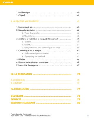 Pandini Samantha - Pantoni Julia 
Appel d’offres Lordz - Institut de l’Internet et du Multimédia 2014 
SOMMAIRE 
4 
1. Problématique ………………………………………………………….. 40 
2. Objectifs ………………………………………………………………… 40 
B. LA STRATEGIE MISE EN OEUVRE …………………………………………… 42 
1. Ergonomie du site …………………………………………………….. 43 
2. Propositions créatives …………………………………………………. 46 
2.1Video de promotion ………………………………………….. 46 
2.2 Illustrations …………………………………………………… 48 
3. Améliorer la visibilité de la marque (référencement) ……………….. 49 
3.1 Le SEO ……………………………………………………….. 49 3.2 Le SMO ………………………………………………………. 54 3.3 Des partenaires pour communiquer sur Lordz …………….. 60 
4. Communiquer sur la marque …………………………………………. 61 
4.1 Diffusion Du Spot Sur Youtube ……………………………… 61 4.2 Sponsoring Sur Facebook …………………………………… 62 
5. Fidéliser ………………………………………………………………... 64 6. Financer Lordz grâce aux annonceurs ……………………………….. 68 
7. Interactivité du magazine ……………………………………………… 69 
III. LA REALISATON ……………………………………………… 70 
A. LE PLANNING …………………………………………………………………. 70 
B. LE BUDGET …………………………………………………………………….. 73 
IV.CONCLUSION …………………………………………………. 77 
GLOSSAIRE ………………………………………………………… 78 
SOURCES …………………………………………………………… 79 
EXECUTIVE SUMMARY …………………………………………. 80 
 