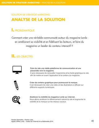 Pandini Samantha - Pantoni Julia 
Appel d’offres Lordz - Institut de l’Internet et du Multimédia 2014 
40 
SOLUTION DE STRATEGIR MARKETING – ANALYSE DE LA SOLUTION 
SOLUTION DE STRATEGIE MARKETING 
ANALYSE DE LA SOLUTION 
I. PROBLEMATIQUE 
Comment créer une véritable communauté autour du magazine Lordz en améliorant sa visibilité et en fidélisant les lecteurs, et faire du magazine un leader du contenu interactif ? 
II. LES OBJECTIFS 
Faire du site une réelle plateforme de communication et une passerelle vers le magazine. 
Il sera nécessaire de retravailler l’ergonomie et la charte graphique du site, afin de mettre en avant l’application et le contenu du magazine. 
Créer de contenu graphique pour promouvoir la marque. Il est nécessaire de créer une vidéo et des illustrations à diffuser sur différents supports numériques. 
Améliorer la visibilité du magazine Lordz sur internet. 
Nous allons améliorer le référencement naturel du site et augmenter la visibilité de la marque sur les réseaux sociaux. 
 