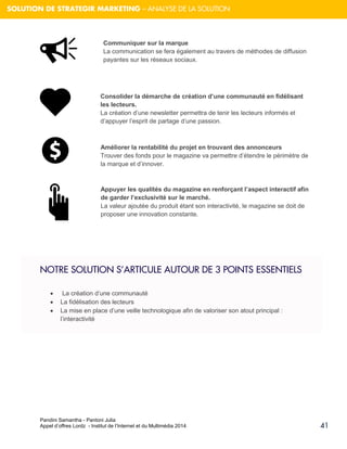 Pandini Samantha - Pantoni Julia 
Appel d’offres Lordz - Institut de l’Internet et du Multimédia 2014 
41 
SOLUTION DE STRATEGIR MARKETING – ANALYSE DE LA SOLUTION 
NOTRE SOLUTION S’ARTICULE AUTOUR DE 3 POINTS ESSENTIELS 
 La création d’une communauté 
 La fidélisation des lecteurs 
 La mise en place d’une veille technologique afin de valoriser son atout principal : l’interactivité 
Communiquer sur la marque La communication se fera également au travers de méthodes de diffusion payantes sur les réseaux sociaux. 
Consolider la démarche de création d’une communauté en fidélisant les lecteurs. La création d’une newsletter permettra de tenir les lecteurs informés et d’appuyer l’esprit de partage d’une passion. 
Améliorer la rentabilité du projet en trouvant des annonceurs Trouver des fonds pour le magazine va permettre d’étendre le périmètre de la marque et d’innover. 
Appuyer les qualités du magazine en renforçant l’aspect interactif afin de garder l’exclusivité sur le marché. La valeur ajoutée du produit étant son interactivité, le magazine se doit de proposer une innovation constante.  