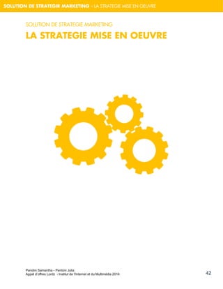 Pandini Samantha - Pantoni Julia 
Appel d’offres Lordz - Institut de l’Internet et du Multimédia 2014 
42 
SOLUTION DE STRATEGIR MARKETING – LA STRATEGIE MISE EN OEUVRE 
SOLUTION DE STRATEGIE MARKETING 
LA STRATEGIE MISE EN OEUVRE 
 