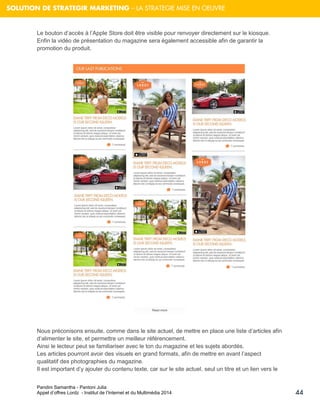 Pandini Samantha - Pantoni Julia 
Appel d’offres Lordz - Institut de l’Internet et du Multimédia 2014 
44 
SOLUTION DE STRATEGIR MARKETING – LA STRATEGIE MISE EN OEUVRE 
Le bouton d’accès à l’Apple Store doit être visible pour renvoyer directement sur le kiosque. Enfin la vidéo de présentation du magazine sera également accessible afin de garantir la promotion du produit. 
Nous préconisons ensuite, comme dans le site actuel, de mettre en place une liste d’articles afin d’alimenter le site, et permettre un meilleur référencement. 
Ainsi le lecteur peut se familiariser avec le ton du magazine et les sujets abordés. Les articles pourront avoir des visuels en grand formats, afin de mettre en avant l’aspect qualitatif des photographies du magazine. Il est important d’y ajouter du contenu texte, car sur le site actuel, seul un titre et un lien vers le  