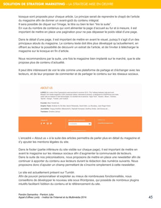 Pandini Samantha - Pantoni Julia 
Appel d’offres Lordz - Institut de l’Internet et du Multimédia 2014 
45 
SOLUTION DE STRATEGIR MARKETING – LA STRATEGIE MISE EN OEUVRE 
kiosque sont proposés pour chaque article. Le principe serait de reprendre le chapô de l’article du magazine afin de donner un avant-goût du contenu intégral. Il sera possible de cliquer sur l’image, le titre ou bien le lien “lire la suite”. En vue du nombre de contenus qui vont alimenter la page d’accueil au fur et à mesure, il est important de mettre en place une pagination pour ne pas dépasser le poids idéal d’une page. Dans le détail d’une page, il est important de mettre en avant le visuel, puisqu’il s’agit d’un des principaux atouts du magazine. Le contenu texte doit être plus développé qu’actuellement, en offrant au lecteur la possibilité de découvrir un extrait de l’article, et de l’inviter à télécharger le magazine sur le kiosque en fin d’article. Nous recommandons par la suite, une fois le magazine bien implanté sur le marché, que le site propose plus de contenu d’actualité. 
Il peut être intéressant de voir le site comme une plateforme de partage et d’échanger avec les lecteurs, et de leur proposer de commenter et de partager le contenu sur les réseaux sociaux. 
L’encadré « About us » à la suite des articles permettra de parler plus en détail du magazine et d’y ajouter les mentions légales du site. Dans le footer (partie inférieure du site visible sur chaque page), il est important de mettre en avant le magazine sur les réseaux sociaux afin d’augmenter la communauté de lecteurs. Dans la suite de nos préconisations, nous proposons de mettre en place une newsletter afin de continuer à apporter du contenu aux lecteurs durant la rédaction des numéros suivants. Nous proposons donc d’ajouter un champ permettant de s’inscrire simplement à cette newsletter. 
Le site est actuellement présent sur Tumblr. Afin de pouvoir personnaliser et exploiter au mieux de nombreuses fonctionnalités, nous conseillons de développer le nouveau site sous Wordpress, qui possède de nombreux plugins intuitifs facilitant l’édition du contenu et le référencement du site.  