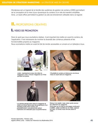 Pandini Samantha - Pantoni Julia 
Appel d’offres Lordz - Institut de l’Internet et du Multimédia 2014 
46 
SOLUTION DE STRATEGIR MARKETING – LA STRATEGIE MISE EN OEUVRE 
Wordpress est un logiciel de la famille des systèmes de gestion de contenu (CMS) permettant de la conception et la mise à jour dynamique du contenu d’un site de manière simplifiée. Ainsi, un back-office permettant la gestion du site est directement utilisable dans ce logiciel. 
II. PROPOSITIONS CREATIVES 
I. VIDEO DE PROMOTION 
Dans le spot que nous souhaitons réaliser, il est important de mettre en avant le contenu de l’application. Il est nécessaire de montrer la diversité des contenus présents et les fonctionnalités propres au magazine. Nous souhaitions mettre en avant le fait de rendre accessible un univers et un lyfestyle à tous. 
 