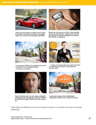 Pandini Samantha - Pantoni Julia 
Appel d’offres Lordz - Institut de l’Internet et du Multimédia 2014 
47 
SOLUTION DE STRATEGIR MARKETING – LA STRATEGIE MISE EN OEUVRE 
Cette vidéo sera diffusée sur le site, les réseaux sociaux, sur Youtube, ainsi que sur les sites partenaires.  