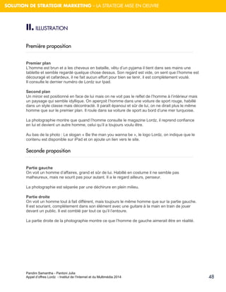 Pandini Samantha - Pantoni Julia 
Appel d’offres Lordz - Institut de l’Internet et du Multimédia 2014 
48 
SOLUTION DE STRATEGIR MARKETING – LA STRATEGIE MISE EN OEUVRE 
II. ILLUSTRATION 
Première proposition 
Premier plan L’homme est brun et a les cheveux en bataille, vêtu d’un pyjama il tient dans ses mains une tablette et semble regardé quelque chose dessus. Son regard est vide, on sent que l’homme est découragé et cafardeux, il ne fait aucun effort pour bien se tenir, il est complètement vouté. Il consulte le dernier numéro de Lordz sur Ipad. Second plan Un miroir est positionné en face de lui mais on ne voit pas le reflet de l’homme à l’intérieur mais un paysage qui semble idyllique. On aperçoit l’homme dans une voiture de sport rouge, habillé dans un style classe mais décontracté. Il paraît épanoui et sûr de lui, on ne dirait plus le même homme que sur le premier plan. Il roule dans sa voiture de sport au bord d’une mer turquoise. La photographie montre que quand l’homme consulte le magazine Lordz, il reprend confiance en lui et devient un autre homme, celui qu’il a toujours voulu être. Au bas de la photo : Le slogan « Be the man you wanna be », le logo Lordz, on indique que le contenu est disponible sur iPad et on ajoute un lien vers le site. 
Seconde proposition 
Partie gauche On voit un homme d’affaires, grand et sûr de lui. Habillé en costume il ne semble pas malheureux, mais ne sourit pas pour autant. Il a le regard ailleurs, penseur. La photographie est séparée par une déchirure en plein milieu. Partie droite On voit un homme tout à fait différent, mais toujours le même homme que sur la partie gauche. Il est souriant, complètement dans son élément avec une guitare à la main en train de jouer devant un public. Il est comblé par tout ce qu’il l’entoure. La partie droite de la photographie montre ce que l’homme de gauche aimerait être en réalité. 
 