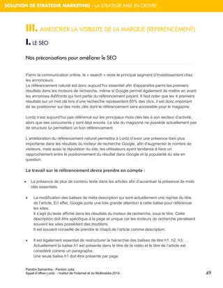 Pandini Samantha - Pantoni Julia 
Appel d’offres Lordz - Institut de l’Internet et du Multimédia 2014 
49 
SOLUTION DE STRATEGIR MARKETING – LA STRATEGIE MISE EN OEUVRE 
III. AMELIORER LA VISIBILITE DE LA MARQUE (REFERENCEMENT) 
I. LE SEO 
Nos préconisations pour améliorer le SEO 
Parmi la communication online, le « search » reste le principal segment d’investissement chez les annonceurs. Le référencement naturel est donc aujourd’hui essentiel afin d'apparaître parmi les premiers résultats dans les moteurs de recherche, même si Google permet également de mettre en avant les annonces AdWords qui font partie du référencement payant. Il faut noter que les 4 premiers résultats sur un mot clé lors d’une recherche représentent 60% des clics, il est donc important de se positionner sur des mots clés dont le référencement sera accessible pour le magazine. Lordz n’est aujourd’hui pas référencé sur les principaux mots clés liés à son secteur d’activité, alors que ses concurrents y sont déjà encrés. Le site du magazine ne possède actuellement pas de structure lui permettant un bon référencement. 
L’amélioration du référencement naturel permettra à Lordz d’avoir une présence bien plus importante dans les résultats du moteur de recherche Google, afin d’augmenter le nombre de visiteurs, mais aussi la réputation du site, les utilisateurs ayant tendance à faire un rapprochement entre le positionnement du résultat dans Google et la popularité du site en question. Le travail sur le référencement devra prendre en compte : 
 La présence de plus de contenu texte dans les articles afin d’accentuer la présence de mots clés essentiels. 
 La modification des balises de méta description qui sont actuellement une reprise du titre de l’article. En effet, Google porte une très grande attention à cette balise pour référencer les sites. Il s’agit du texte affiché dans les résultats du moteur de recherche, sous le titre. Cette description doit être spécifique à la page et unique car les moteurs de recherche pénalisent souvent les sites possédant des doublons. Il est souvent conseillé de prendre le chapô de l’article comme description. 
 Il est également essentiel de restructurer la hiérarchie des balises de titre h1, h2, h3, … Actuellement la balise h1 est présente dans le titre de la vidéo et le titre de l’article est considéré comme un paragraphe. Une seule balise h1 doit être présente par page.  