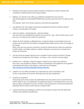 Pandini Samantha - Pantoni Julia 
Appel d’offres Lordz - Institut de l’Internet et du Multimédia 2014 
50 
SOLUTION DE STRATEGIR MARKETING – LA STRATEGIE MISE EN OEUVRE 
 Proposer le site dans les deux langues (français et anglais) de manière distincte afin d’améliorer le référencement dans chaque langue. 
 Réaliser une réecriture des URLs qui s’affichent actuellement sous la forme : http://lordzmagazine.com/post/80451620570/we-use-the-canon-5d-mark-ii-to-offer-you-the- best Les dossiers “post” et le numéro associé ne devraient pas apparaître. 
 Les éléments “alt” des images contiennent actuellement le titre de l’article et doivent contenir une description de l’image. 
 Ajout de la balise « meta keywords » dans les articles. Les mots clés sont actuellement présents sous forme de « tag » dans l’article mais ne sont pas pris en compte par les moteurs de recherche. 
 Utiliser les Rich Snippets ou Metadonnees, il s'agit de balises qui permettent à tous les moteurs de remonter des informations complémentaires telles que les votes d’une page ou les visuels. Dans notre cas nous pouvons remonter le visuel de l’article dans le moteur de recherche. Il suffit d’utiliser une balise utilisant un attribut “itemprop” qui sera pris en compte par le moteur de recherche. 
 Les liens entre les pages internes sont un excellent moyen de faire connaitre à Google l’existence d’une page qu’il doit indexer : le moteur « suit » les liens vers les pages. 
 Création d’un « Sitemap » listant les pages à indexer par le moteur de recherche. Pour cela, il est possible de réaliser le fichier manuellement mais également de le générer automatiquement grâce à des plugins, notamment sur Wordpress : 
http://wordpress.org/plugins/google-sitemap-generator/ 
 Création d’un flux RSS permettant aux internautes de suivre l’actualité du site. Ce flux va permettre de suivre les informations du site plus rapidement. 
 Création de “backlinks” Cela passe par la mise en place de partenariats avec des acteurs de son marché afin de rendre visible le site. Il est également conseillé de proposer un échange de liens avec des sites ou blogs possédant du contenu similaire. Nous proposerons une liste de partenaires potentiels dans la suite de cette réponse à l’appel d’offre. 
 L’ajout de fonctions de partage du contenu sur les réseaux sociaux doit être ajouté afin d’obtenir des backlinks naturellement. 
 
