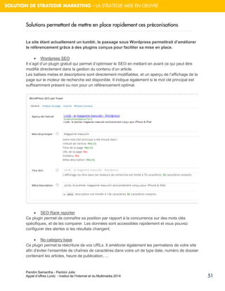 Pandini Samantha - Pantoni Julia 
Appel d’offres Lordz - Institut de l’Internet et du Multimédia 2014 
51 
SOLUTION DE STRATEGIR MARKETING – LA STRATEGIE MISE EN OEUVRE 
Solutions permettant de mettre en place rapidement ces préconisations 
Le site étant actuellement un tumblr, le passage sous Wordpress permettrait d’améliorer le référencement grâce à des plugins conçus pour faciliter sa mise en place. 
 Wordpress SEO Il s’agit d’un plugin gratuit qui permet d’optimiser le SEO en mettant en avant ce qui peut être modifié directement dans la gestion du contenu d’un article. Les balises metas et descriptions sont directement modifiables, et un aperçu de l’affichage de la page sur le moteur de recherche est disponible. Il indique également si le mot clé principal est suffisamment présent ou non pour un référencement optimal. 
 SEO Rank reporter Ce plugin permet de connaître sa position par rapport à la concurrence sur des mots clés spécifiques, et de les comparer. Les données sont accessibles rapidement et vous pouvez configurer des alertes si les résultats changent.  No category base Ce plugin permet la réécriture de vos URLs. Il améliorer également les permaliens de votre site afin d’éviter l’ensemble de chaînes de caractères dans votre url de type date, numéro de dossier contenant les articles, heure de publication, ...  